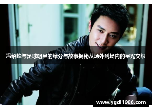 冯绍峰与足球明星的缘分与故事揭秘从场外到场内的星光交织