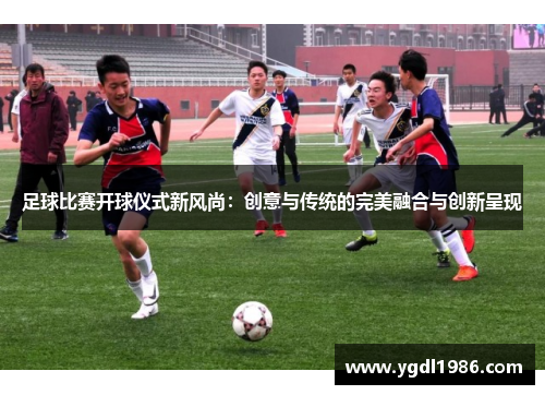 足球比赛开球仪式新风尚：创意与传统的完美融合与创新呈现