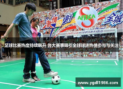 足球比赛热度持续飙升 各大赛事吸引全球球迷热情参与与关注